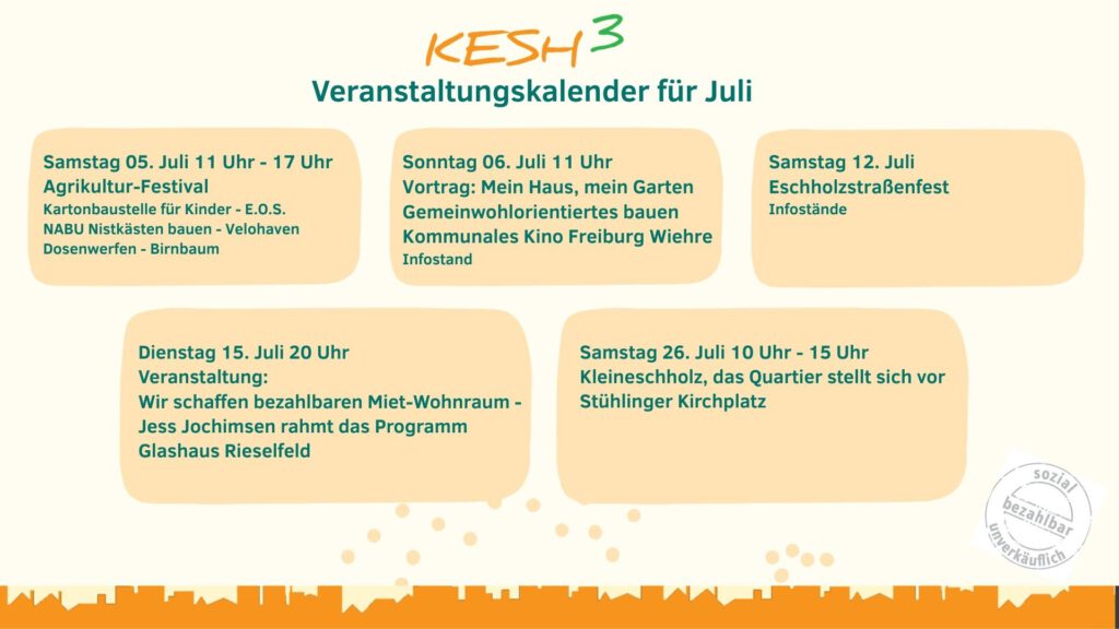 *** Samstag 05.06. KESH³ beim Agrikulturfestival *** *** Sonntag 06.07. 11:00 Uhr: Vortrag: Mein Haus, mein Garten – Home sweet home für alle! - Kommunales Kino, Urachstr. 40 *** *** Samstag 12.07. KESH³ beim Eschholzstraßenfest *** *** Dienstag 15.07. 20:00 Uhr: KESH³: Wir schaffen bezahlbaren Miet-Wohnraum – Jess Jochimsen rahmt das Programm - Glashaus Rieselfeld ***